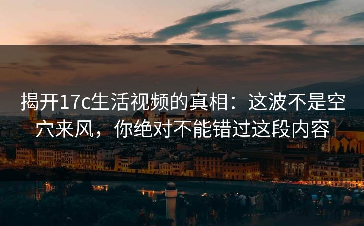 揭开17c生活视频的真相：这波不是空穴来风，你绝对不能错过这段内容