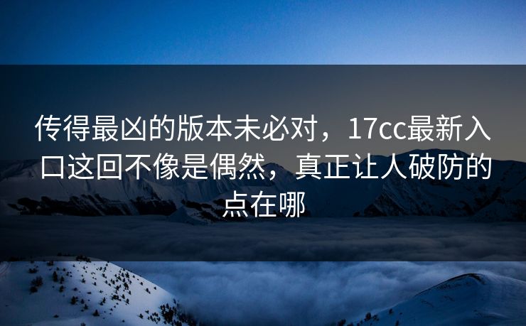 传得最凶的版本未必对，17cc最新入口这回不像是偶然，真正让人破防的点在哪