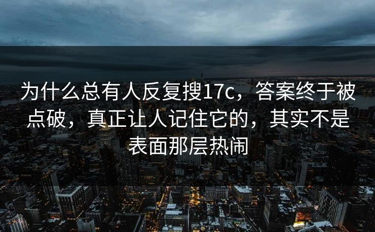 为什么总有人反复搜17c，答案终于被点破，真正让人记住它的，其实不是表面那层热闹