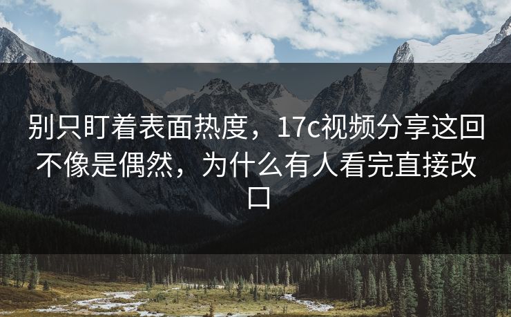 别只盯着表面热度，17c视频分享这回不像是偶然，为什么有人看完直接改口