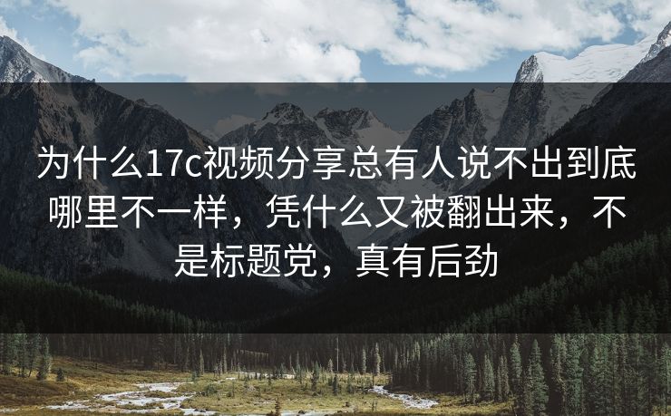 为什么17c视频分享总有人说不出到底哪里不一样，凭什么又被翻出来，不是标题党，真有后劲