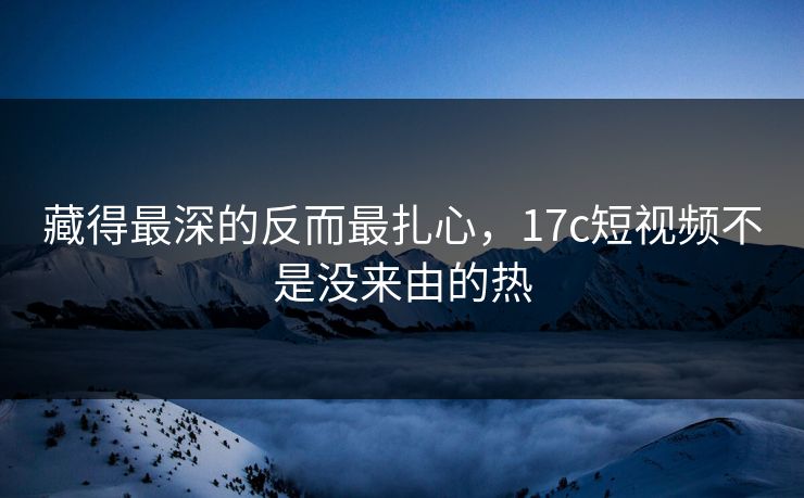 藏得最深的反而最扎心，17c短视频不是没来由的热