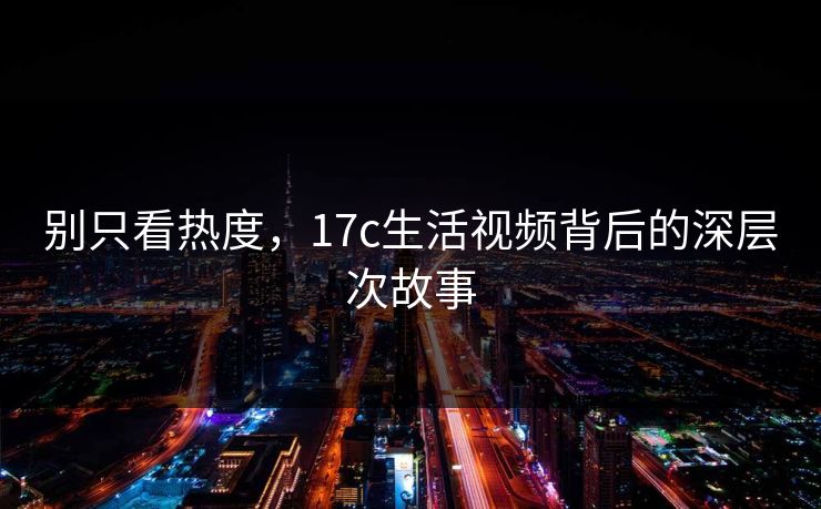 别只看热度,17c生活视频背后的深层次故事 别只看热度,17c生活视频背后的深层次故事