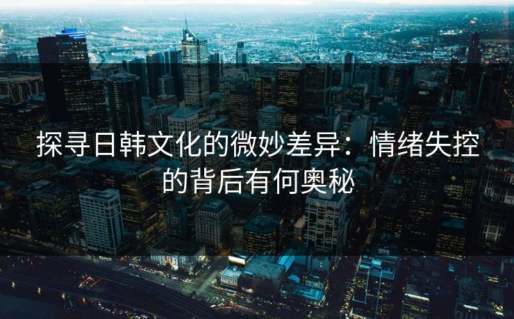探寻日韩文化的微妙差异：情绪失控的背后有何奥秘