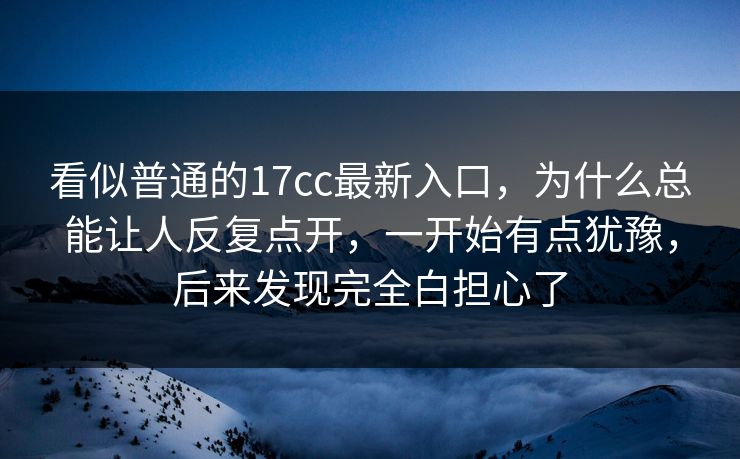 看似普通的17cc最新入口，为什么总能让人反复点开，一开始有点犹豫，后来发现完全白担心了