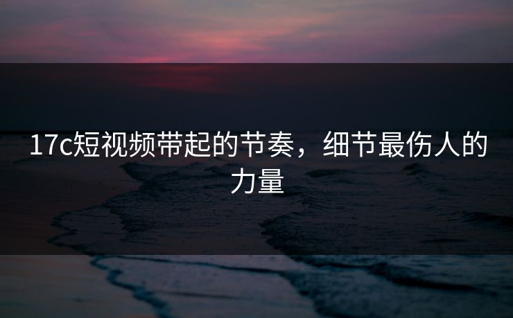 17c短视频带起的节奏,细节最伤人的力量 17c短视频带起的节奏,细节最伤人的力量
