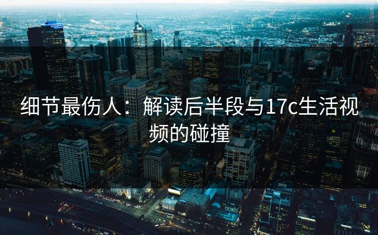 细节最伤人:解读后半段与17c生活视频的碰撞 细节最伤人:解读后半段与17c生活视频的碰撞