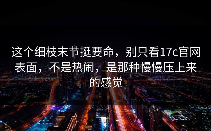 这个细枝末节挺要命,别只看17c官网表面,不是热闹,是那种慢慢压上来的感觉