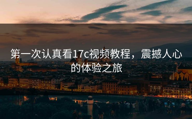 第一次认真看17c视频教程，震撼人心的体验之旅