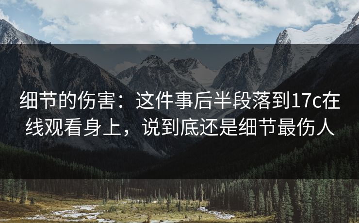 细节的伤害:这件事后半段落到17c在线观看身上,说到底还是细节最伤人