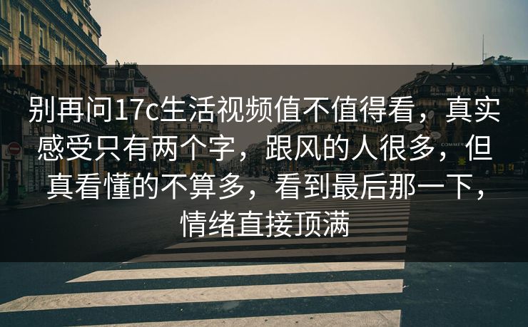 别再问17c生活视频值不值得看,真实感受只有两个字,跟风的人很多,但真看懂的不算多,看到最后那一下,情绪直接顶满 别再问17c生活视频值不值得看,真实感受只有两个字,跟风的人很多,但真看懂的不算多,看到最后那一下,情绪直接顶满