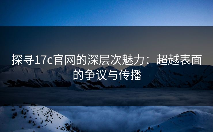 探寻17c官网的深层次魅力：超越表面的争议与传播