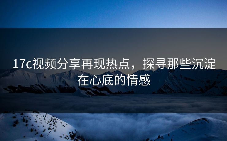 17c视频分享再现热点，探寻那些沉淀在心底的情感