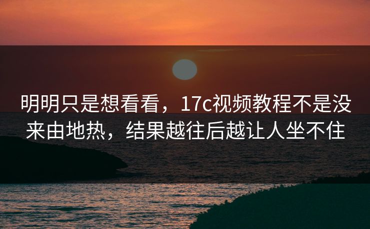 明明只是想看看,17c视频教程不是没来由地热,结果越往后越让人坐不住 明明只是想看看,17c视频教程不是没来由地热,结果越往后越让人坐不住