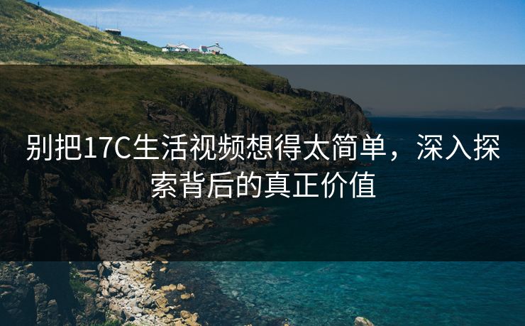 别把17C生活视频想得太简单,深入探索背后的真正价值 别把17C生活视频想得太简单,深入探索背后的真正价值