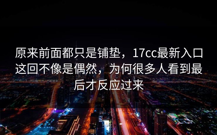 原来前面都只是铺垫,17cc最新入口这回不像是偶然,为何很多人看到最后才反应过来 原来前面都只是铺垫,17cc最新入口这回不像是偶然,为何很多人看到最后才反应过来