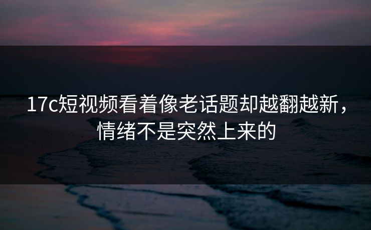 17c短视频看着像老话题却越翻越新,情绪不是突然上来的