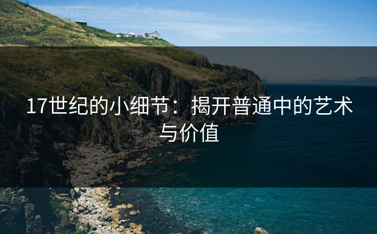 17世纪的小细节:揭开普通中的艺术与价值 17世纪的小细节:揭开普通中的艺术与价值