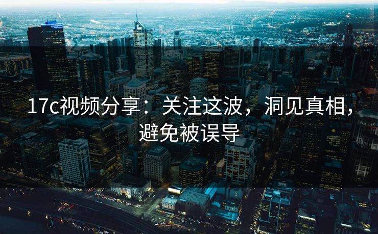 17c视频分享：关注这波，洞见真相，避免被误导