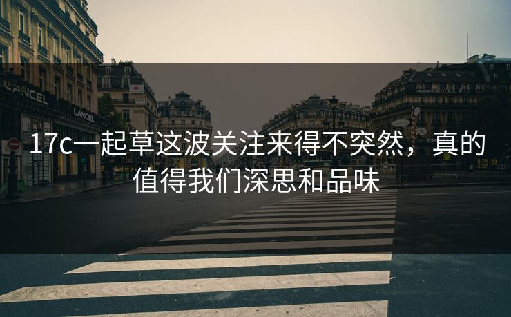 17c一起草这波关注来得不突然,真的值得我们深思和品味 17c一起草这波关注来得不突然,真的值得我们深思和品味