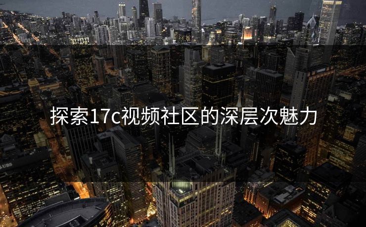探索17c视频社区的深层次魅力 探索17c视频社区的深层次魅力