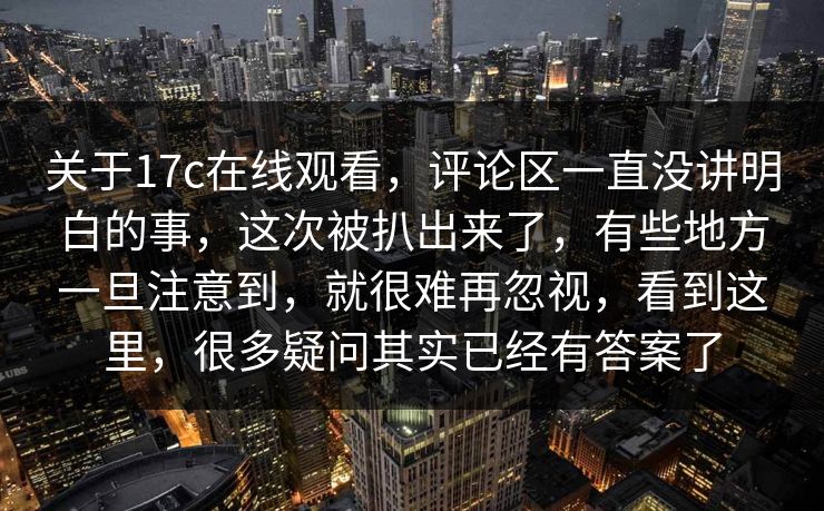 关于<strong>17C</strong>在线观看,评论区一直没讲明白的事,这次被扒出来了,有些地方一旦注意到,就很难再忽视,看到这里,很多疑问其实已经有答案了