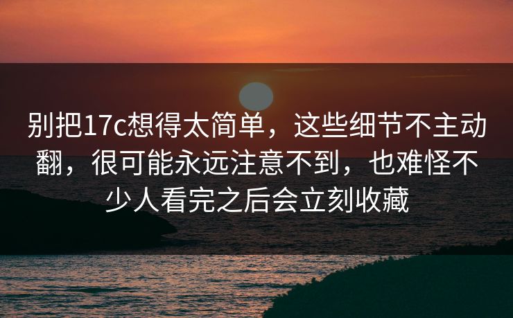 别把<strong>17C</strong>想得太简单,这些细节不主动翻,很可能永远注意不到,也难怪不少人看完之后会立刻收藏
