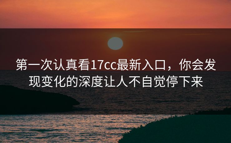 第一次认真看<strong>17C</strong>c最新入口,你会发现变化的深度让人不自觉停下来