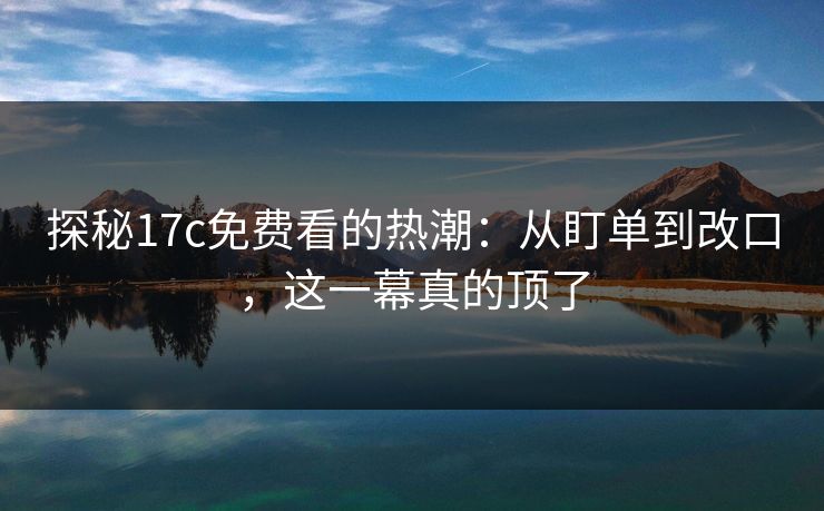 探秘<strong>17C</strong>免费看的热潮:从盯单到改口,这一幕真的顶了