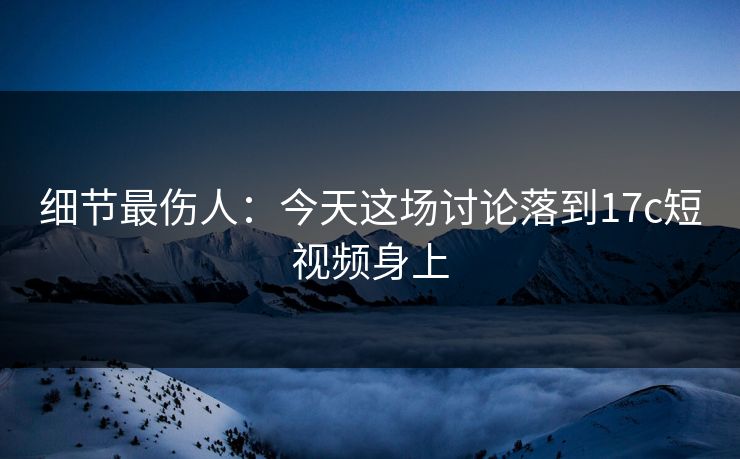 细节最伤人：今天这场讨论落到17c短视频身上