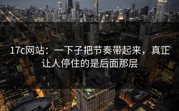 <strong>17C</strong>网站:一下子把节奏带起来,真正让人停住的是后面那层