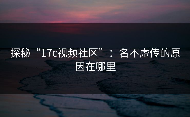 探秘“17c视频社区”：名不虚传的原因在哪里