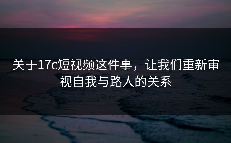 关于17c短视频这件事，让我们重新审视自我与路人的关系