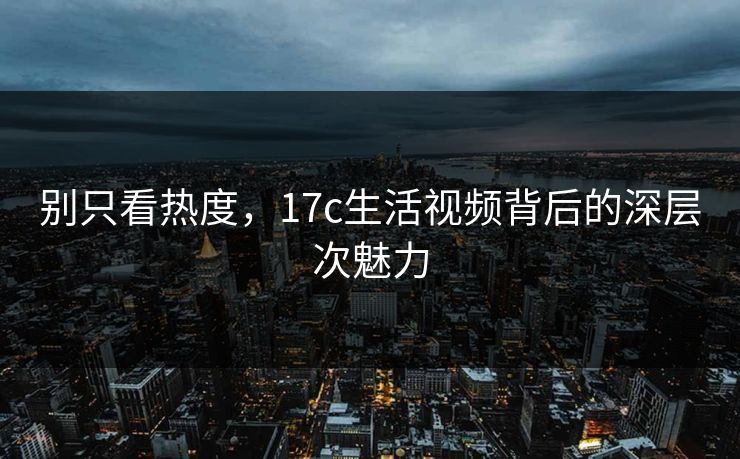 别只看热度,<strong>17C</strong>生活视频背后的深层次魅力