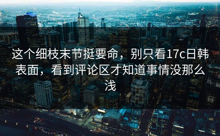 这个细枝末节挺要命,别只看<strong>17C</strong>日韩表面,看到评论区才知道事情没那么浅