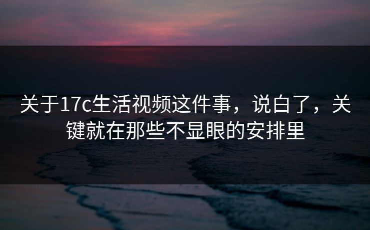 关于17c生活视频这件事,说白了,关键就在那些不显眼的安排里