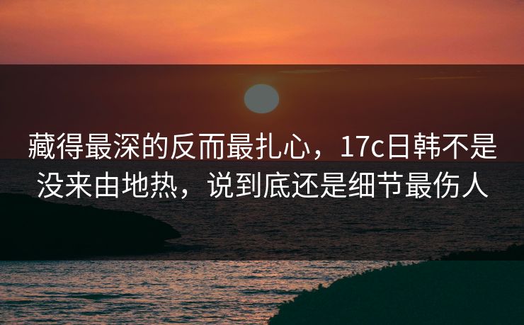 藏得最深的反而最扎心,17c日韩不是没来由地热,说到底还是细节最伤人
