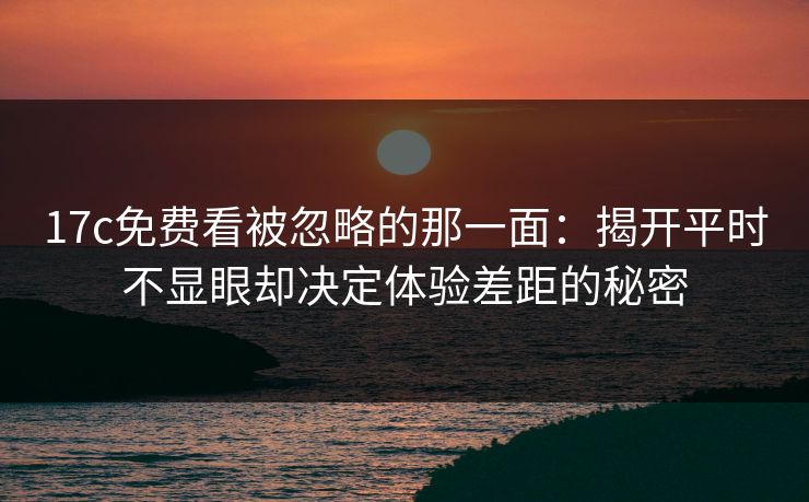 17c免费看被忽略的那一面:揭开平时不显眼却决定体验差距的秘密