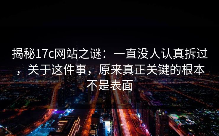 揭秘17c网站之谜:一直没人认真拆过,关于这件事,原来真正关键的根本不是表面