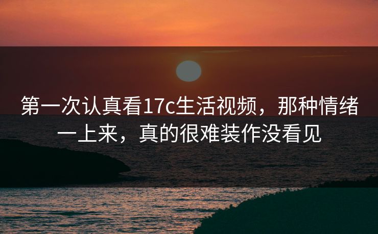 第一次认真看17c生活视频,那种情绪一上来,真的很难装作没看见